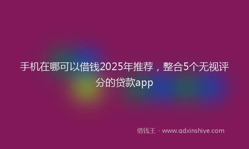 手机在哪可以借钱2025年推荐，整合5个无视评分的贷款app