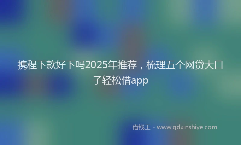 携程下款好下吗2025年推荐，梳理五个网贷大口子轻松借app