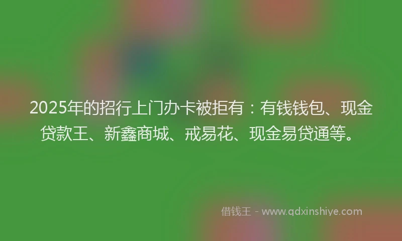 2025年的招行上门办卡被拒有：有钱钱包、现金贷款王、新鑫商城、戒易花、现金易贷通等。