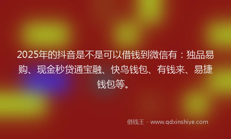 2025年的抖音是不是可以借钱到微信有：独品易购、现金秒贷通宝融、快鸟钱包、有钱来、易捷钱包等。