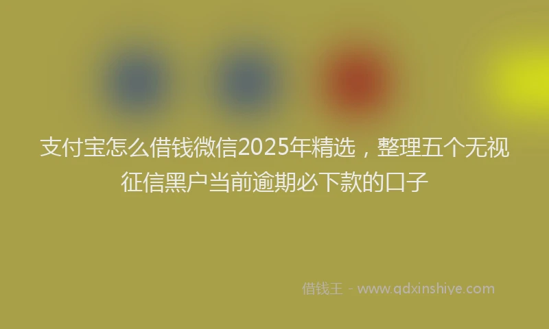 支付宝怎么借钱微信2025年精选，整理五个无视征信黑户当前逾期必下款的口子