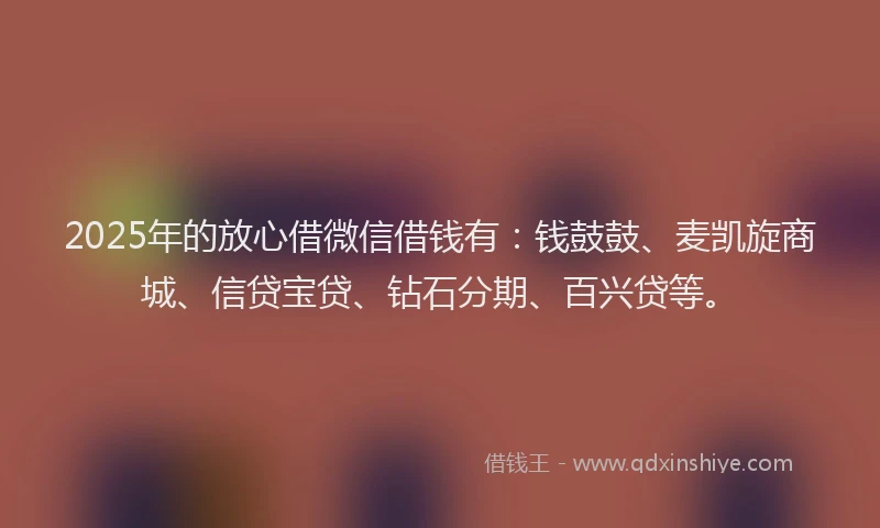 2025年的放心借微信借钱有：钱鼓鼓、麦凯旋商城、信贷宝贷、钻石分期、百兴贷等。