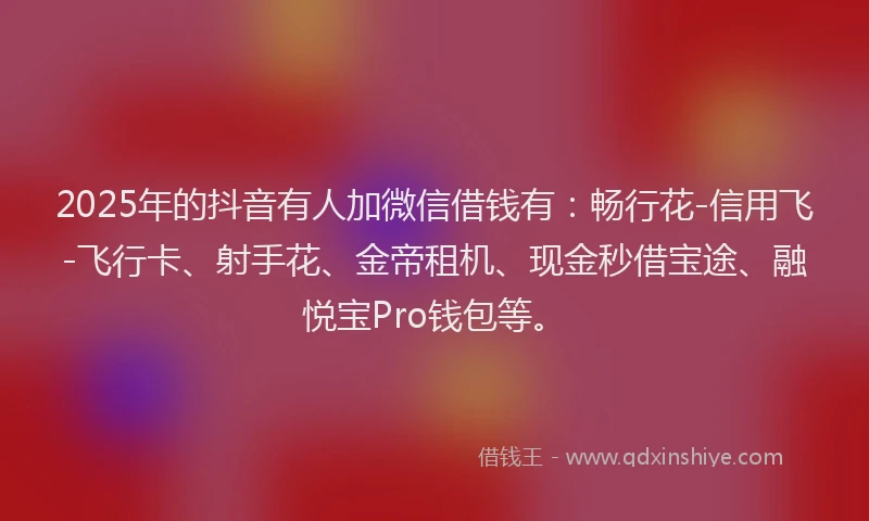 2025年的抖音有人加微信借钱有：畅行花-信用飞-飞行卡、射手花、金帝租机、现金秒借宝途、融悦宝Pro钱包等。