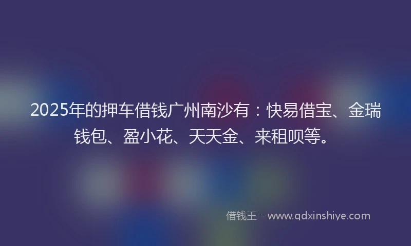 2025年的押车借钱广州南沙有：快易借宝、金瑞钱包、盈小花、天天金、来租呗等。