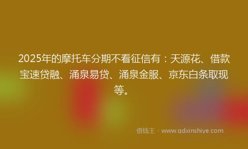 2025年的摩托车分期不看征信有：天源花、借款宝速贷融、涌泉易贷、涌泉金服、京东白条取现等。