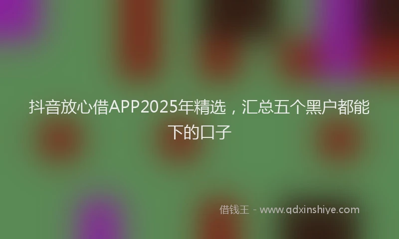抖音放心借APP2025年精选，汇总五个黑户都能下的口子