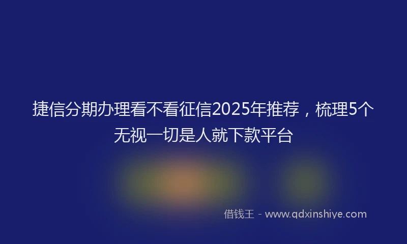 捷信分期办理看不看征信2025年推荐，梳理5个无视一切是人就下款平台