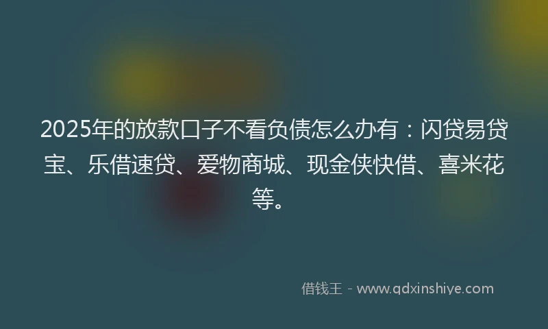 2025年的放款口子不看负债怎么办有：闪贷易贷宝、乐借速贷、爱物商城、现金侠快借、喜米花等。
