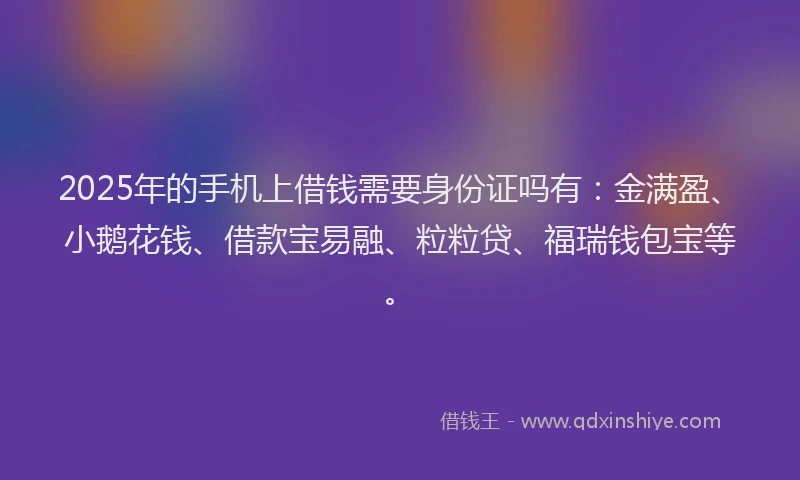 2025年的手机上借钱需要身份证吗有：金满盈、小鹅花钱、借款宝易融、粒粒贷、福瑞钱包宝等。