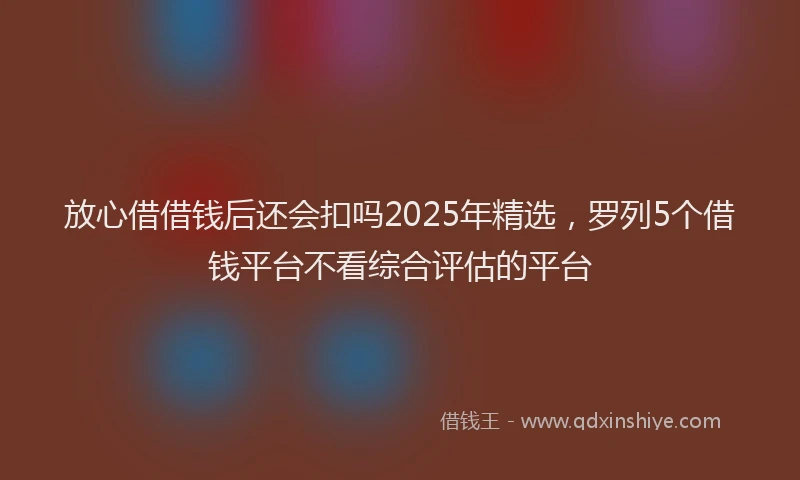 放心借借钱后还会扣吗2025年精选，罗列5个借钱平台不看综合评估的平台