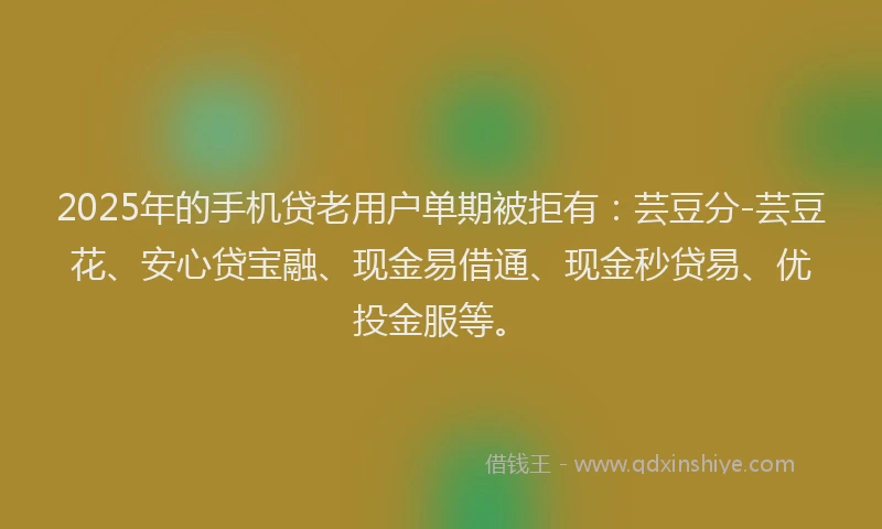 2025年的手机贷老用户单期被拒有：芸豆分-芸豆花、安心贷宝融、现金易借通、现金秒贷易、优投金服等。