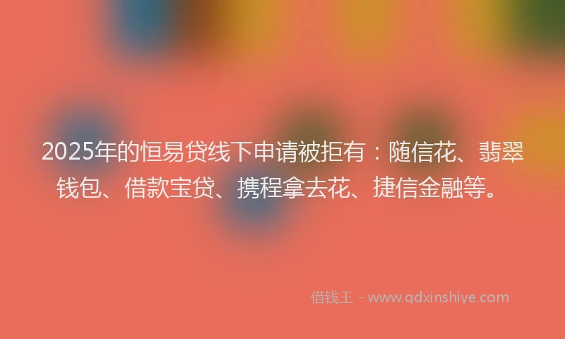 2025年的恒易贷线下申请被拒有：随信花、翡翠钱包、借款宝贷、携程拿去花、捷信金融等。