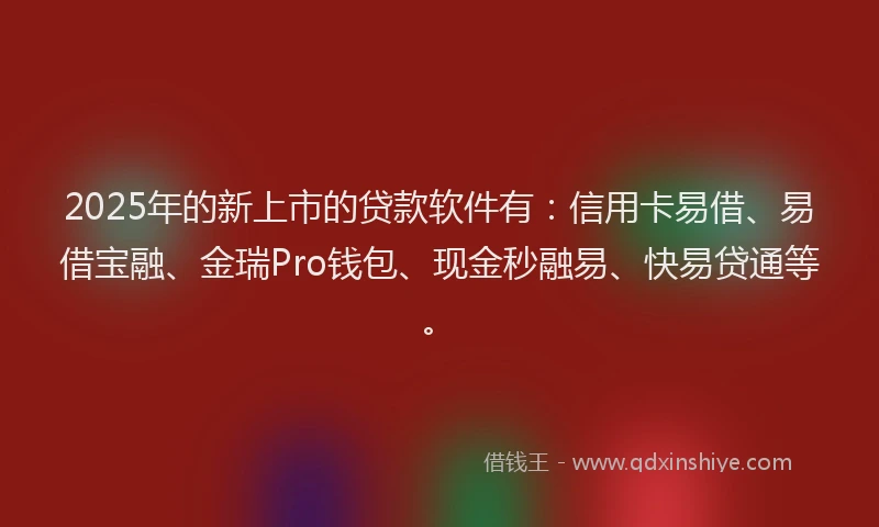 2025年的新上市的贷款软件有：信用卡易借、易借宝融、金瑞Pro钱包、现金秒融易、快易贷通等。
