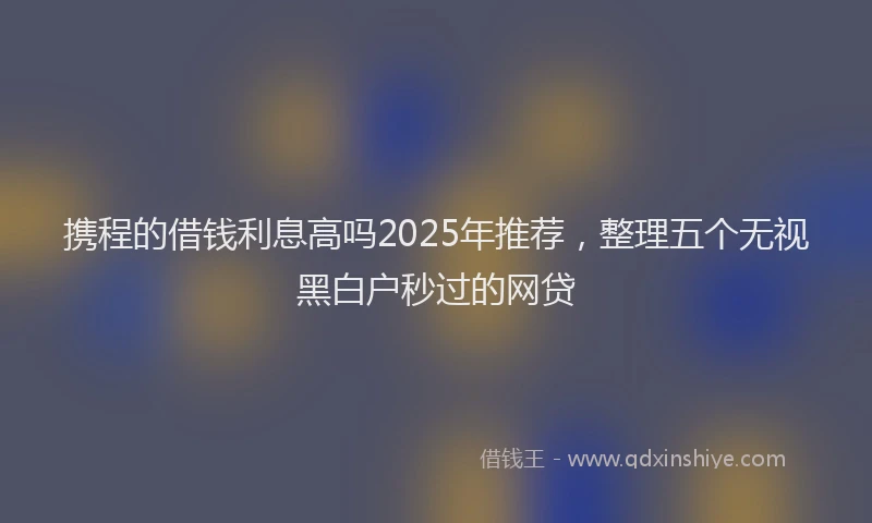 携程的借钱利息高吗2025年推荐，整理五个无视黑白户秒过的网贷
