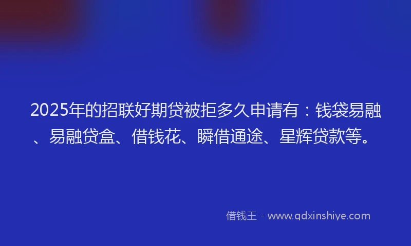 2025年的招联好期贷被拒多久申请有：钱袋易融、易融贷盒、借钱花、瞬借通途、星辉贷款等。