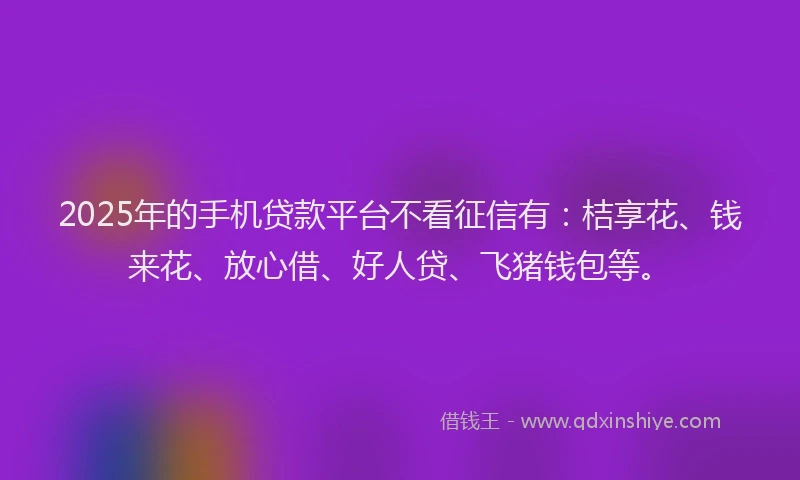 2025年的手机贷款平台不看征信有：桔享花、钱来花、放心借、好人贷、飞猪钱包等。