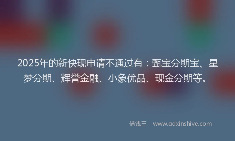 2025年的新快现申请不通过有：甄宝分期宝、星梦分期、辉誉金融、小象优品、现金分期等。