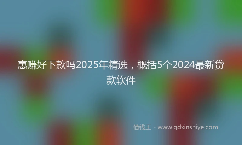 惠赚好下款吗2025年精选，概括5个2024最新贷款软件