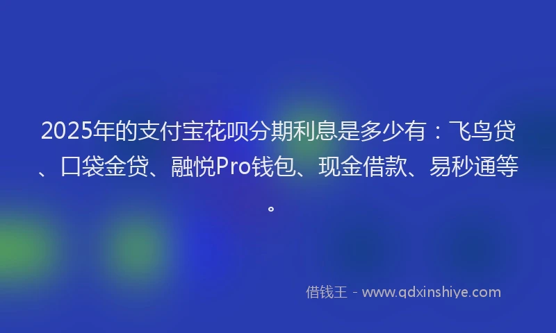 2025年的支付宝花呗分期利息是多少有：飞鸟贷、口袋金贷、融悦Pro钱包、现金借款、易秒通等。
