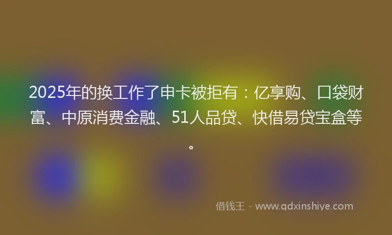 2025年的换工作了申卡被拒有：亿享购、口袋财富、中原消费金融、51人品贷、快借易贷宝盒等。