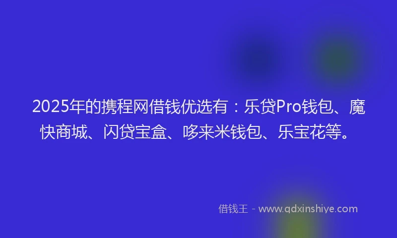 2025年的携程网借钱优选有：乐贷Pro钱包、魔快商城、闪贷宝盒、哆来米钱包、乐宝花等。