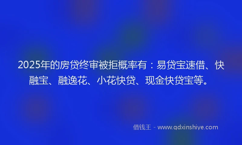 2025年的房贷终审被拒概率有：易贷宝速借、快融宝、融逸花、小花快贷、现金快贷宝等。
