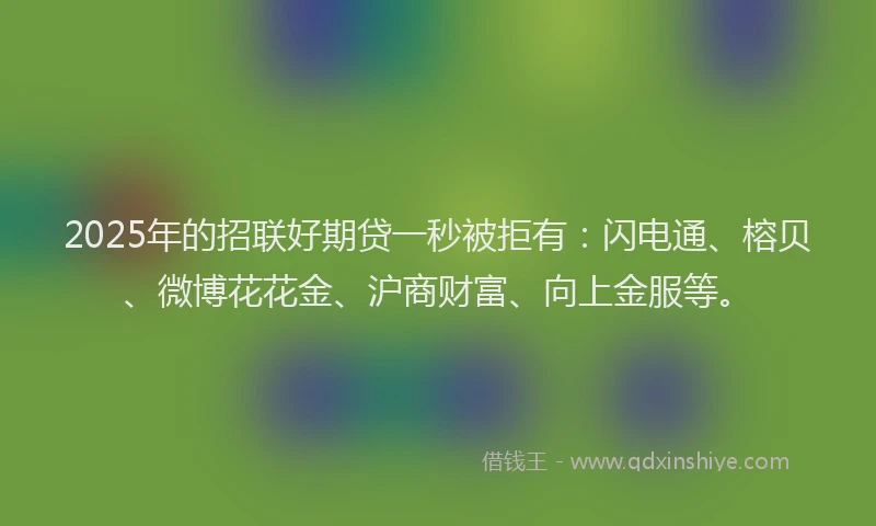 2025年的招联好期贷一秒被拒有：闪电通、榕贝、微博花花金、沪商财富、向上金服等。