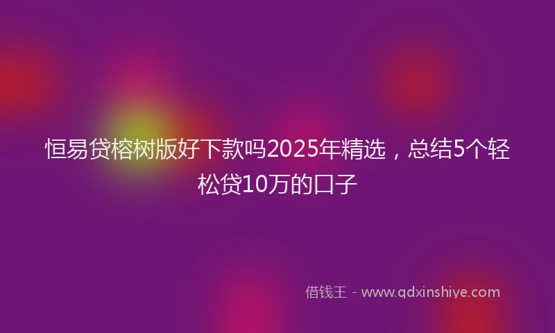 恒易贷榕树版好下款吗2025年精选，总结5个轻松贷10万的口子