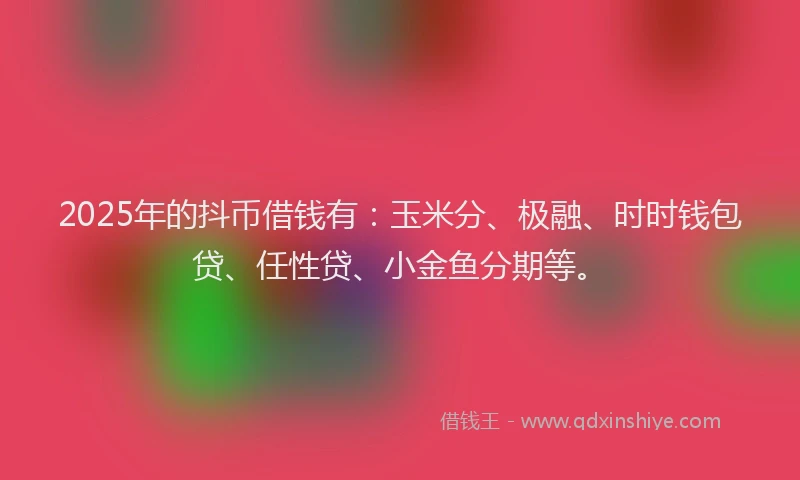 2025年的抖币借钱有：玉米分、极融、时时钱包贷、任性贷、小金鱼分期等。