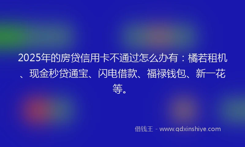 2025年的房贷信用卡不通过怎么办有：橘若租机、现金秒贷通宝、闪电借款、福禄钱包、新一花等。