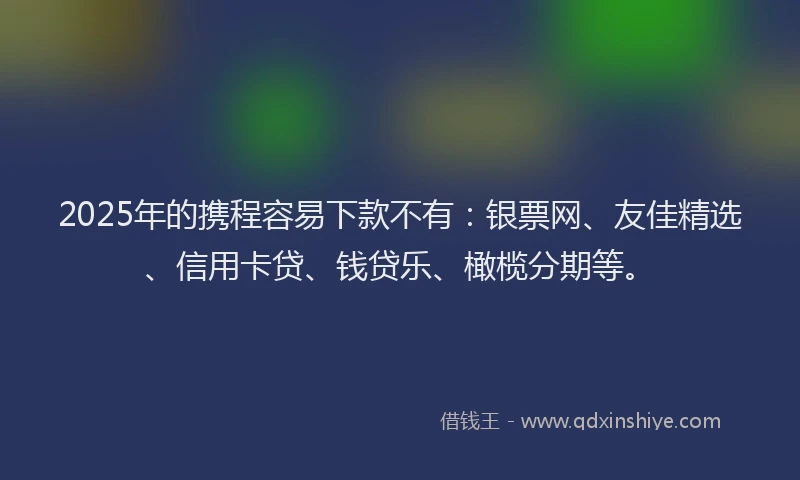 2025年的携程容易下款不有：银票网、友佳精选、信用卡贷、钱贷乐、橄榄分期等。