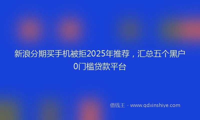 新浪分期买手机被拒2025年推荐，汇总五个黑户0门槛贷款平台