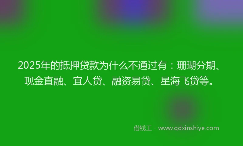 2025年的抵押贷款为什么不通过有：珊瑚分期、现金直融、宜人贷、融资易贷、星海飞贷等。