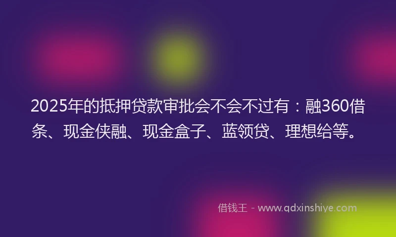 2025年的抵押贷款审批会不会不过有：融360借条、现金侠融、现金盒子、蓝领贷、理想给等。