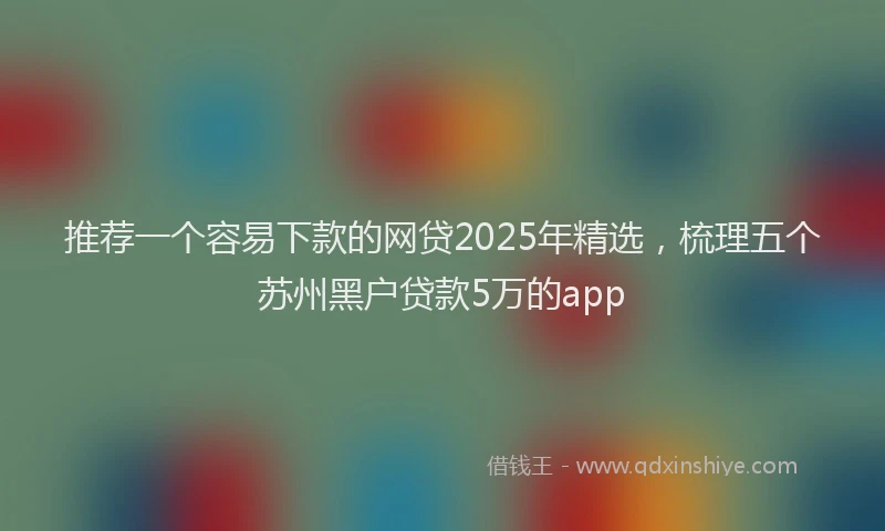 推荐一个容易下款的网贷2025年精选，梳理五个苏州黑户贷款5万的app