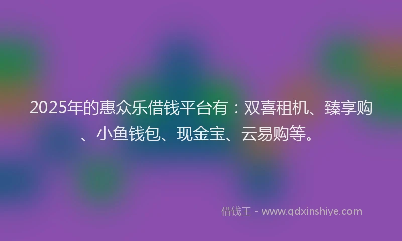 2025年的惠众乐借钱平台有：双喜租机、臻享购、小鱼钱包、现金宝、云易购等。