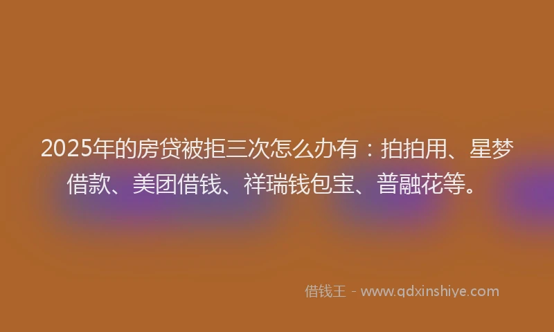 2025年的房贷被拒三次怎么办有：拍拍用、星梦借款、美团借钱、祥瑞钱包宝、普融花等。