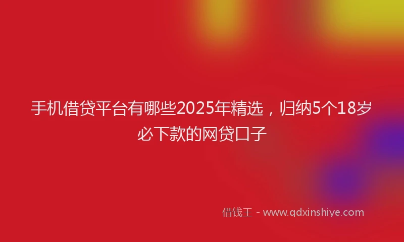 手机借贷平台有哪些2025年精选，归纳5个18岁必下款的网贷口子