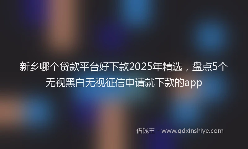 新乡哪个贷款平台好下款2025年精选，盘点5个无视黑白无视征信申请就下款的app