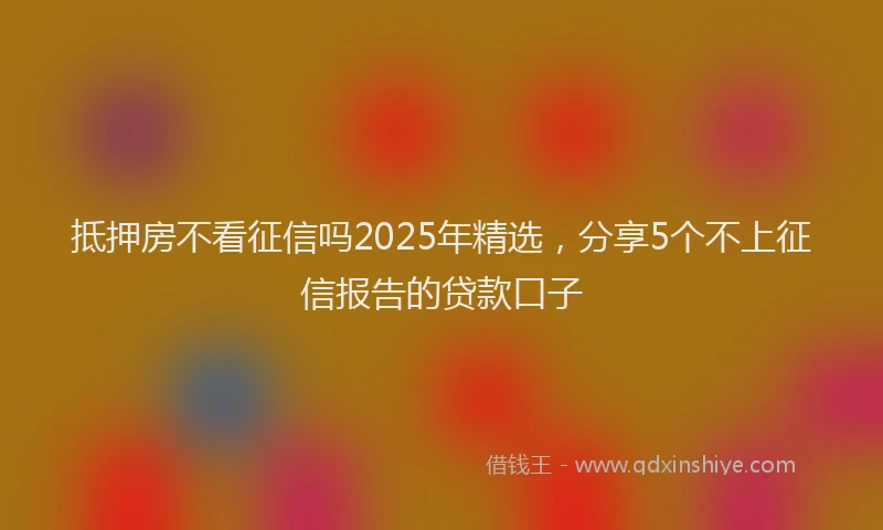 抵押房不看征信吗2025年精选，分享5个不上征信报告的贷款口子