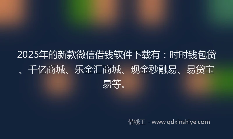 2025年的新款微信借钱软件下载有：时时钱包贷、千亿商城、乐金汇商城、现金秒融易、易贷宝易等。