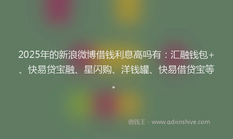 2025年的新浪微博借钱利息高吗有：汇融钱包+、快易贷宝融、星闪购、洋钱罐、快易借贷宝等。