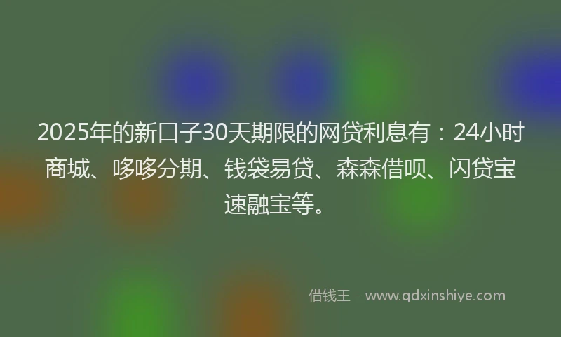 2025年的新口子30天期限的网贷利息有：24小时商城、哆哆分期、钱袋易贷、森森借呗、闪贷宝速融宝等。