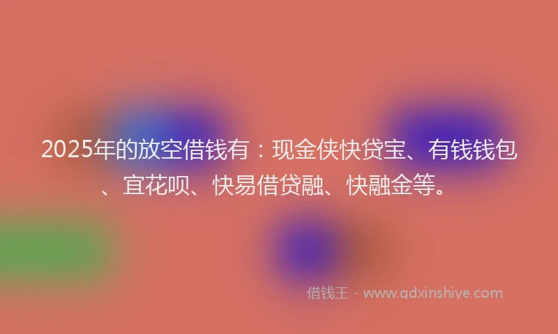 2025年的放空借钱有：现金侠快贷宝、有钱钱包、宜花呗、快易借贷融、快融金等。