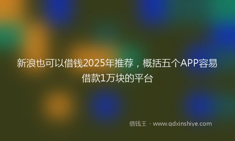 新浪也可以借钱2025年推荐，概括五个APP容易借款1万块的平台