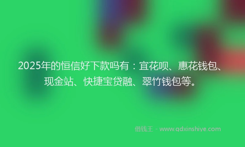 2025年的恒信好下款吗有：宜花呗、惠花钱包、现金站、快捷宝贷融、翠竹钱包等。