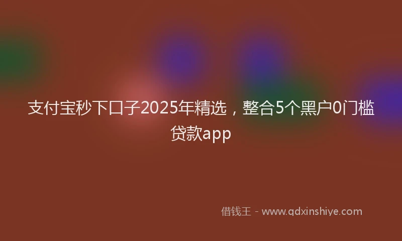 支付宝秒下口子2025年精选，整合5个黑户0门槛贷款app