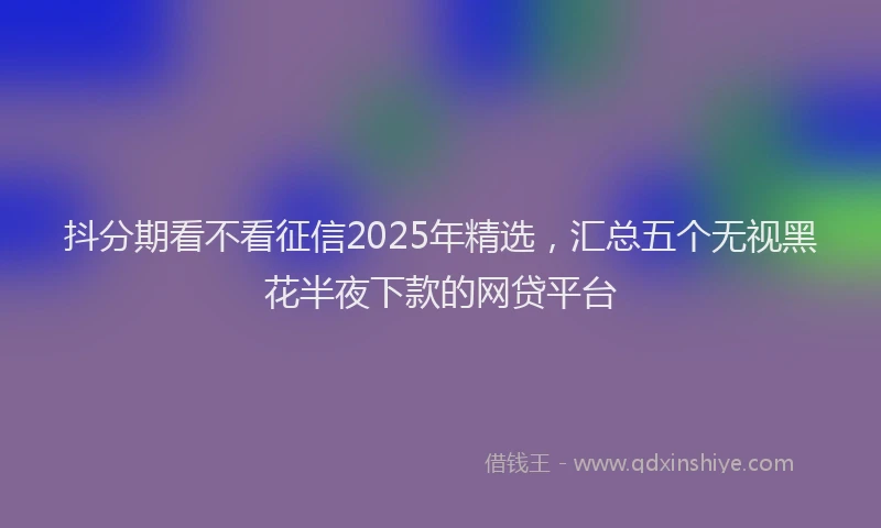 抖分期看不看征信2025年精选，汇总五个无视黑花半夜下款的网贷平台