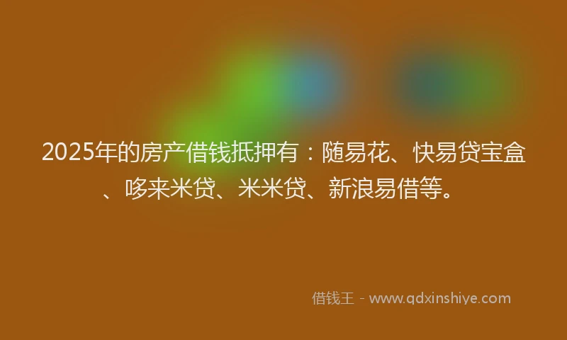 2025年的房产借钱抵押有：随易花、快易贷宝盒、哆来米贷、米米贷、新浪易借等。