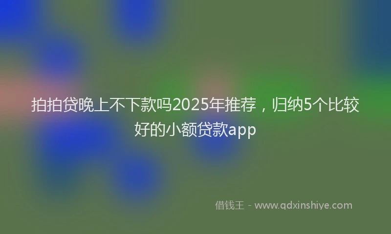 拍拍贷晚上不下款吗2025年推荐，归纳5个比较好的小额贷款app